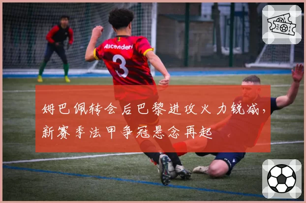 姆巴佩转会后巴黎进攻火力锐减，新赛季法甲争冠悬念再起