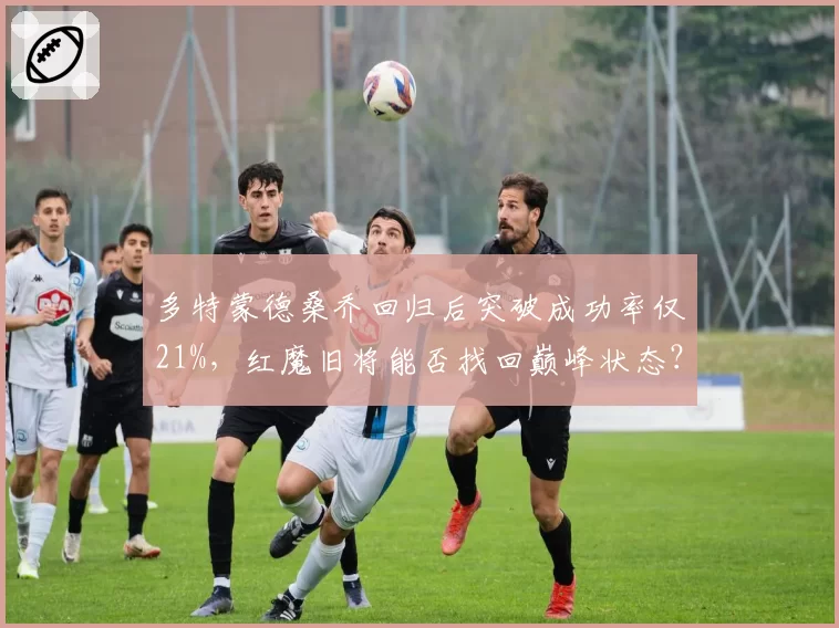 多特蒙德桑乔回归后突破成功率仅21%，红魔旧将能否找回巅峰状态？