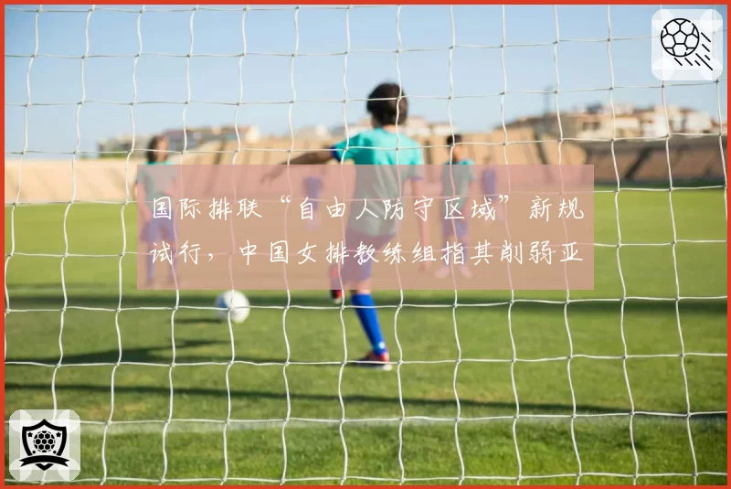 国际排联“自由人防守区域”新规试行，中国女排教练组指其削弱亚洲球队防守优势
