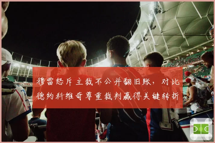 穆雷怒斥主裁不公并翻旧账，对比德约科维奇尊重裁判赢得关键转折