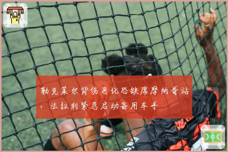 勒克莱尔背伤恶化恐缺席摩纳哥站,法拉利紧急启动备用车手