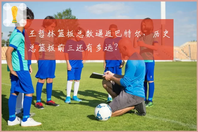 王哲林篮板总数逼近巴特尔，历史总篮板前三还有多远？