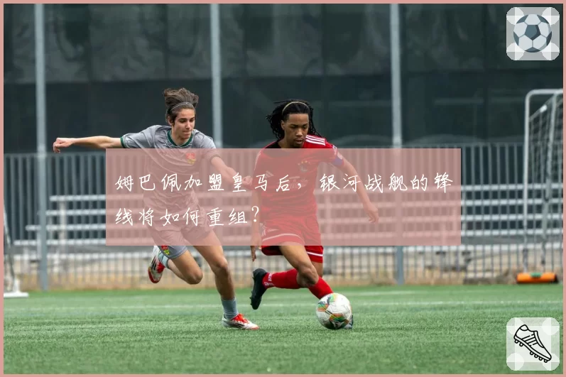 姆巴佩加盟皇马后,银河战舰的锋线将如何重组?