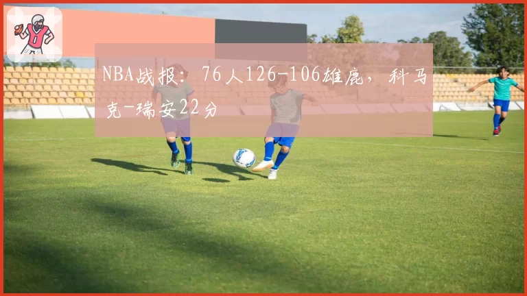 NBA战报:76人126-106雄鹿,科马克-瑞安22分