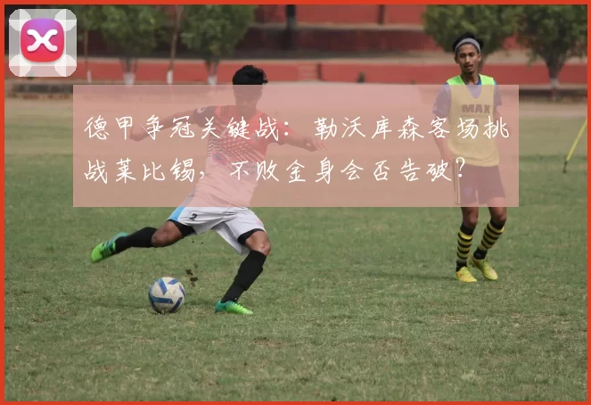 德甲争冠关键战：勒沃库森客场挑战莱比锡，不败金身会否告破？