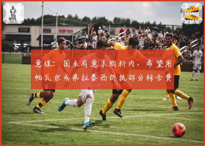 意媒：国米有意求购科内，希望用帕瓦尔或弗拉泰西折抵部分转会费