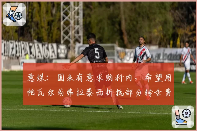 意媒：国米有意求购科内，希望用帕瓦尔或弗拉泰西折抵部分转会费