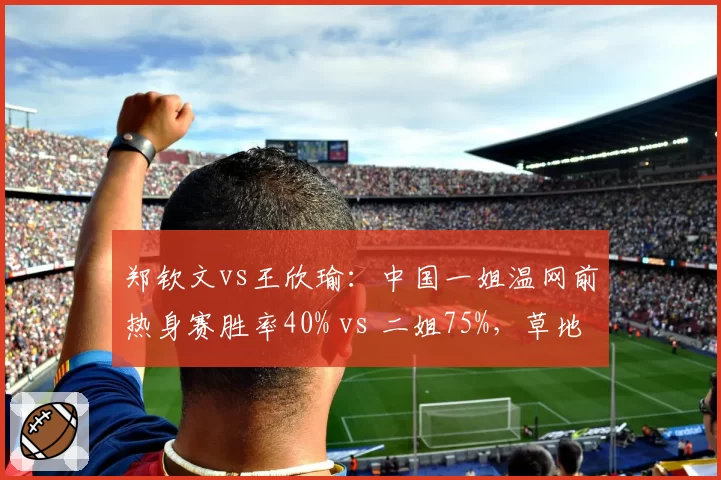 郑钦文vs王欣瑜：中国一姐温网前热身赛胜率40% vs 二姐75%，草地赛季适应度差异分析