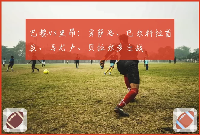 巴黎vs里昂：贡萨洛、巴尔科拉首发，马尤卢、贝拉尔多出战