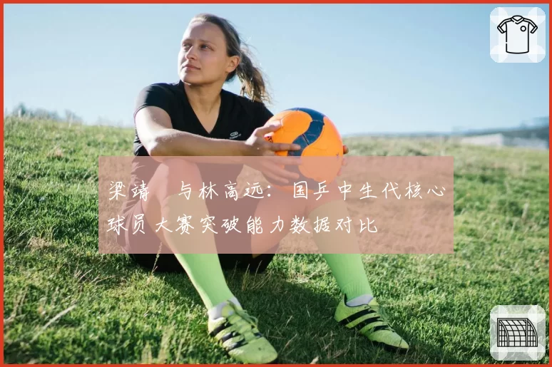 梁靖崑与林高远：国乒中生代核心球员大赛突破能力数据对比