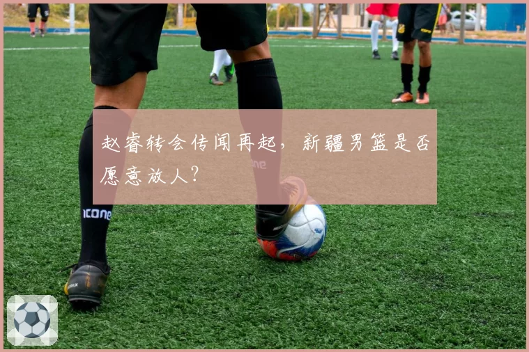 赵睿转会传闻再起，新疆男篮是否愿意放人？