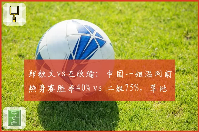 郑钦文vs王欣瑜：中国一姐温网前热身赛胜率40% vs 二姐75%，草地赛季适应度差异分析