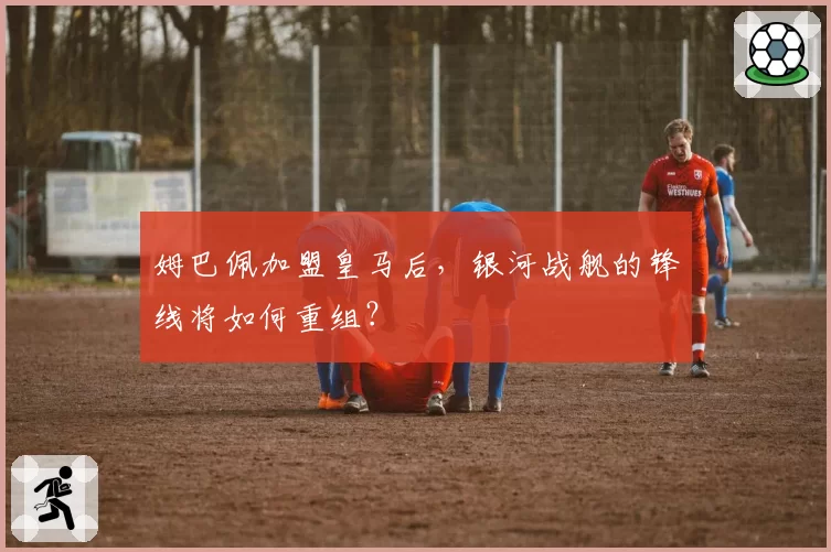 姆巴佩加盟皇马后,银河战舰的锋线将如何重组?