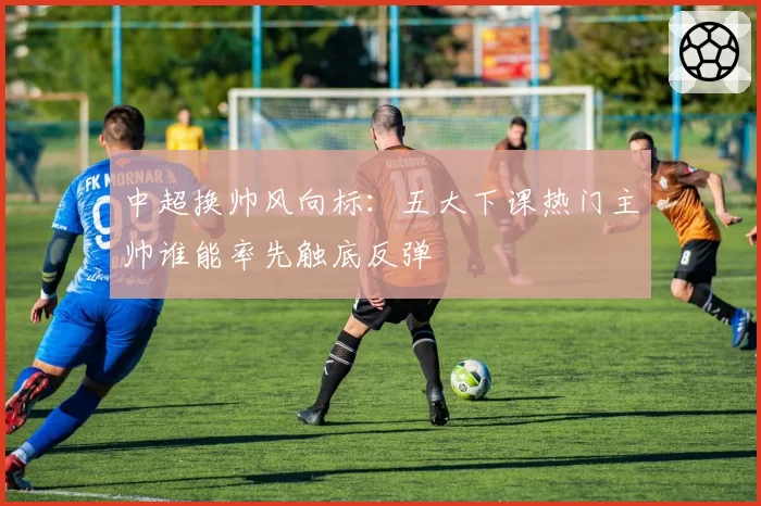 中超换帅风向标:五大下课热门主帅谁能率先触底反弹