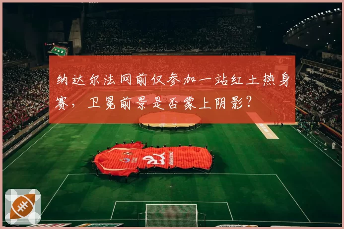 纳达尔法网前仅参加一站红土热身赛,卫冕前景是否蒙上阴影?