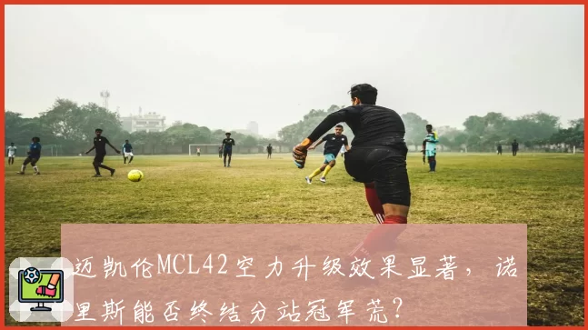 迈凯伦MCL42空力升级效果显著，诺里斯能否终结分站冠军荒？