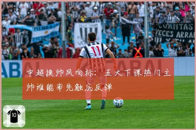 中超换帅风向标:五大下课热门主帅谁能率先触底反弹