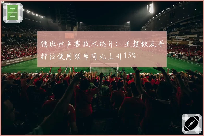 德班世乒赛技术统计：王楚钦反手拧拉使用频率同比上升15%