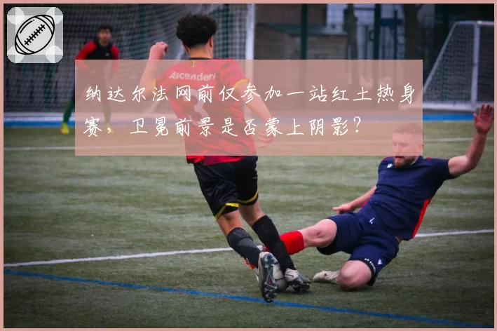 纳达尔法网前仅参加一站红土热身赛,卫冕前景是否蒙上阴影?