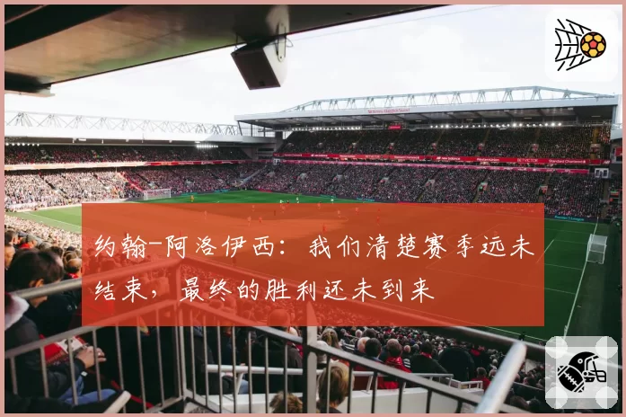 约翰-阿洛伊西：我们清楚赛季远未结束，最终的胜利还未到来
