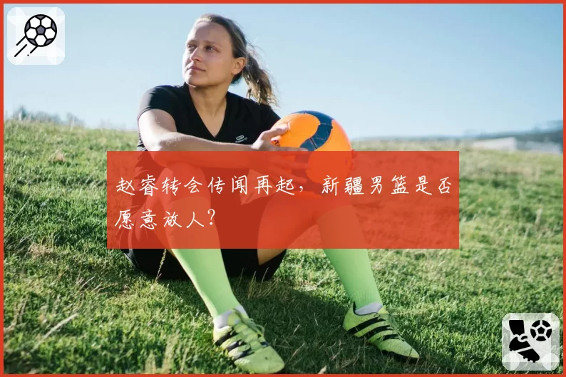 赵睿转会传闻再起,新疆男篮是否愿意放人?