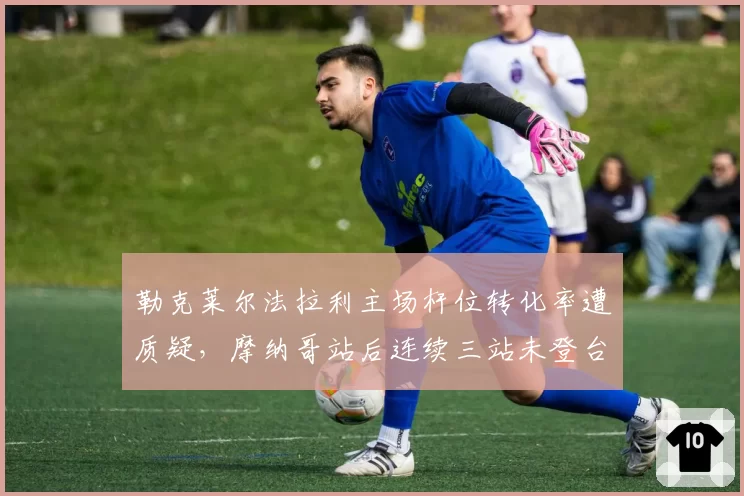勒克莱尔法拉利主场杆位转化率遭质疑,摩纳哥站后连续三站未登台暴露雨战短板