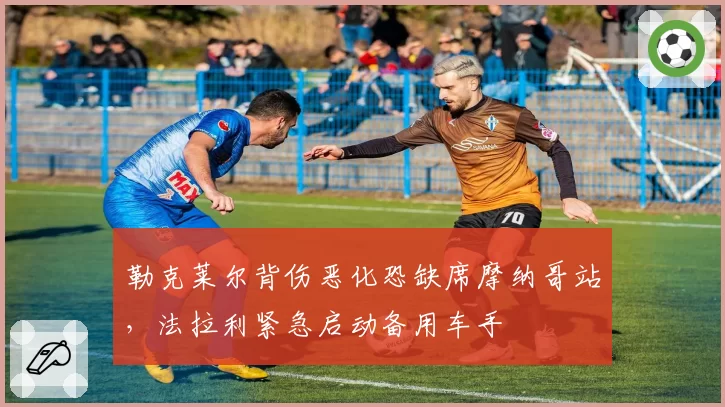 勒克莱尔背伤恶化恐缺席摩纳哥站,法拉利紧急启动备用车手